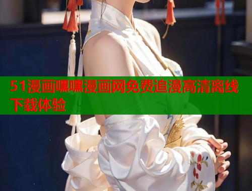 51漫画嘿嘿漫画网免费追漫高清离线下载体验  第1张