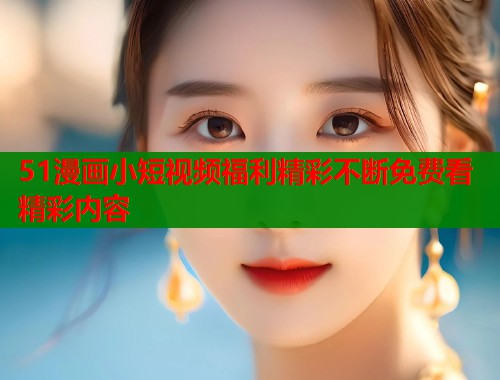 51漫画小短视频福利精彩不断免费看精彩内容  第1张