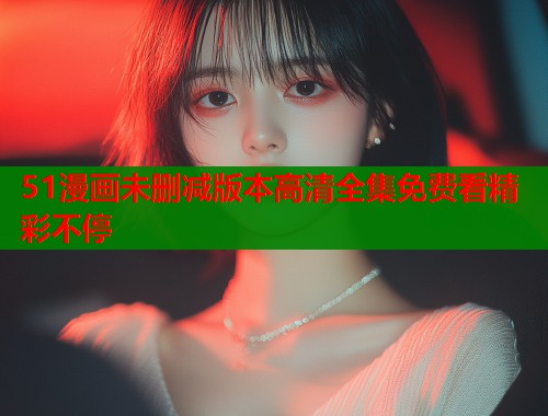 51漫画未删减版本高清全集免费看精彩不停  第1张