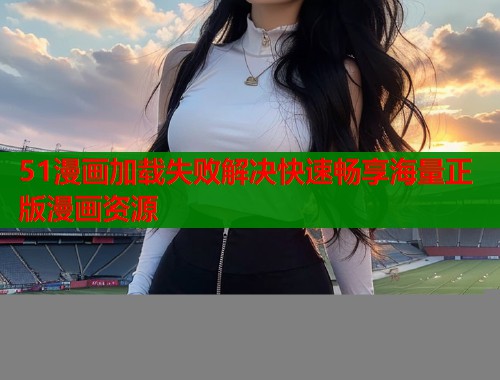 51漫画加载失败解决快速畅享海量正版漫画资源