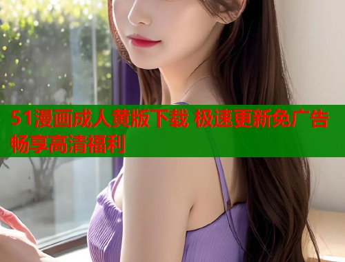 51漫画成人黄版下载 极速更新免广告畅享高清福利  第1张