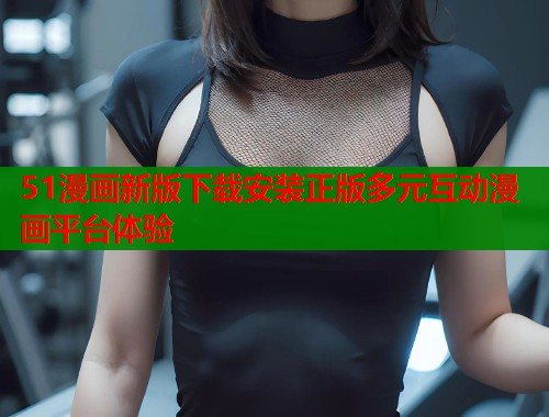 51漫画新版下载安装正版多元互动漫画平台体验