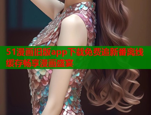 51漫画旧版app下载免费追新番离线缓存畅享漫画盛宴