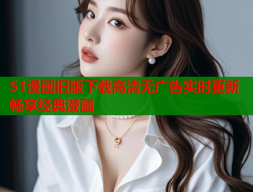51漫画旧版下载高清无广告实时更新畅享经典漫画