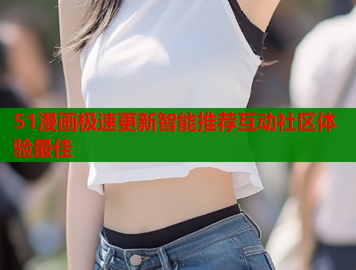 51漫画极速更新智能推荐互动社区体验最佳