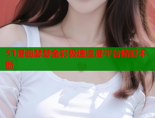 51漫画瑟瑟全彩极速追漫平台精彩不断