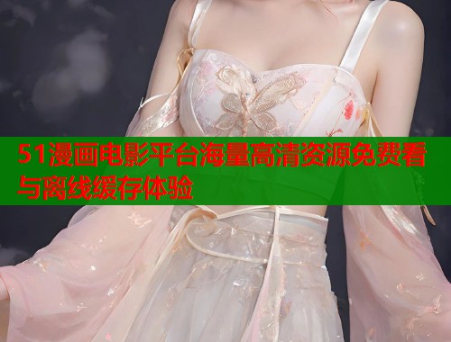 51漫画电影平台海量高清资源免费看与离线缓存体验