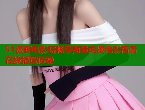 51漫画电影院畅享海量动漫电影高清在线播放体验