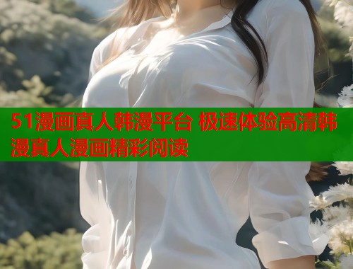 51漫画真人韩漫平台 极速体验高清韩漫真人漫画精彩阅读