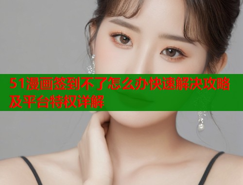 51漫画签到不了怎么办快速解决攻略及平台特权详解