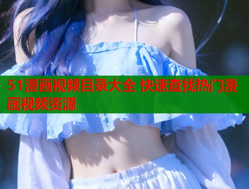 51漫画视频目录大全 快速查找热门漫画视频资源